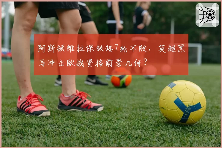 阿斯顿维拉保级路7轮不败，英超黑马冲击欧战资格前景几何？