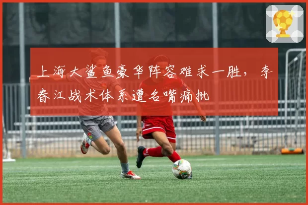 上海大鲨鱼豪华阵容难求一胜，李春江战术体系遭名嘴痛批