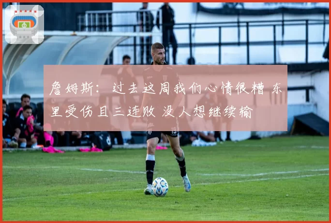 詹姆斯：过去这周我们心情很糟 东里受伤且三连败 没人想继续输