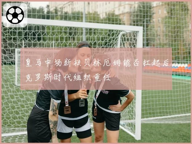 皇马中场新核贝林厄姆能否扛起后克罗斯时代组织重任