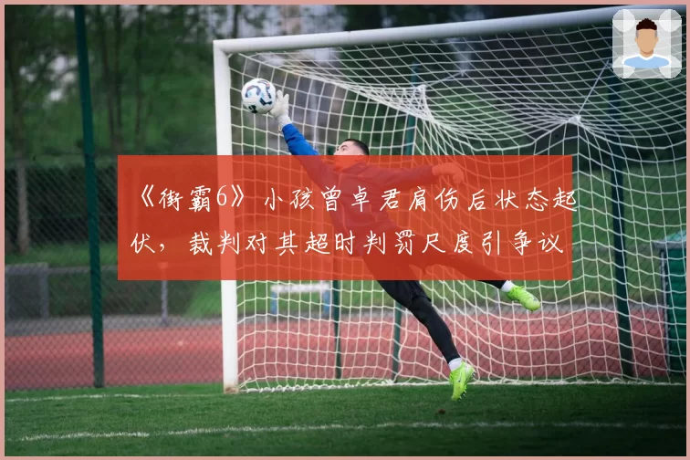 《街霸6》小孩曾卓君肩伤后状态起伏，裁判对其超时判罚尺度引争议