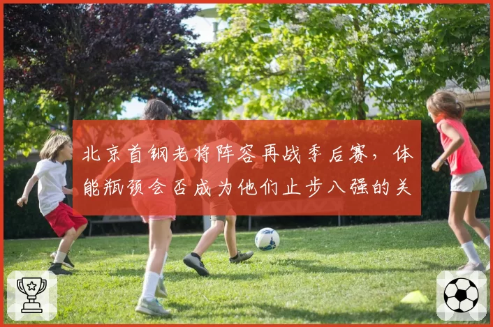 北京首钢老将阵容再战季后赛，体能瓶颈会否成为他们止步八强的关键？