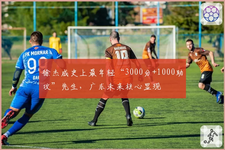 徐杰成史上最年轻“3000分+1000助攻”先生，广东未来核心显现