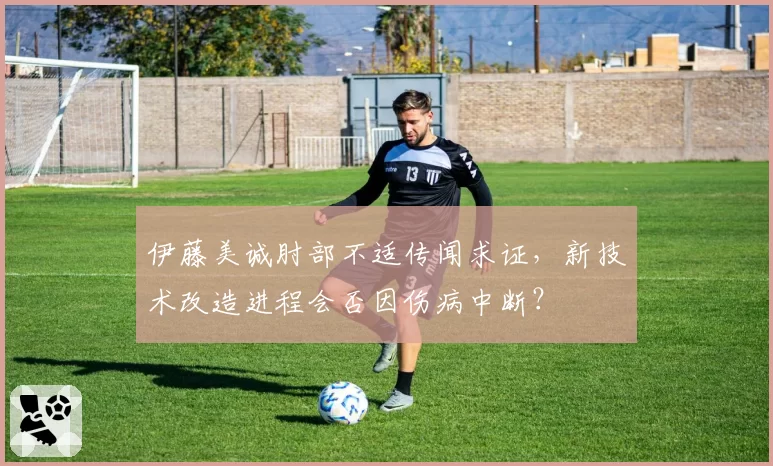 伊藤美诚肘部不适传闻求证,新技术改造进程会否因伤病中断?