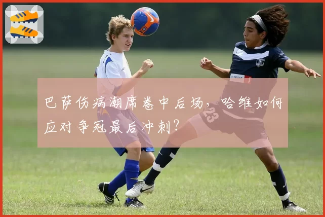 巴萨伤病潮席卷中后场，哈维如何应对争冠最后冲刺？