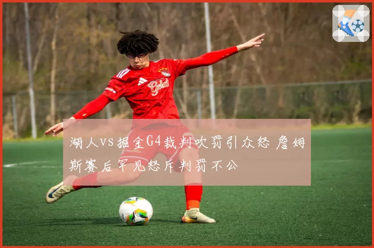 湖人vs掘金G4裁判吹罚引众怒 詹姆斯赛后罕见怒斥判罚不公