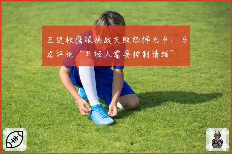 王楚钦鹰眼挑战失败怒摔毛巾，马龙评论“年轻人需要控制情绪”