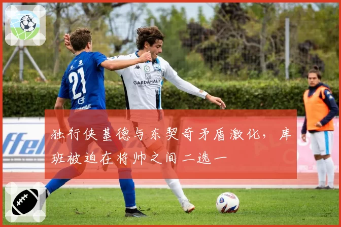 独行侠基德与东契奇矛盾激化，库班被迫在将帅之间二选一