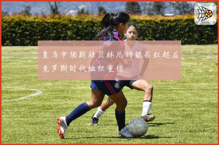 皇马中场新核贝林厄姆能否扛起后克罗斯时代组织重任