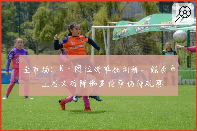 全市场：K·图拉姆单独训练，能否赶上尤文对阵佛罗伦萨仍待观察