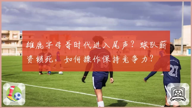 雄鹿字母哥时代进入尾声？球队薪资锁死，如何操作保持竞争力？