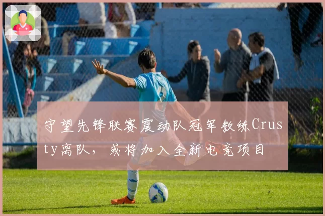 守望先锋联赛震动队冠军教练Crusty离队,或将加入全新电竞项目
