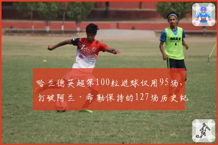 哈兰德英超第100粒进球仅用95场,打破阿兰·希勒保持的127场历史纪录