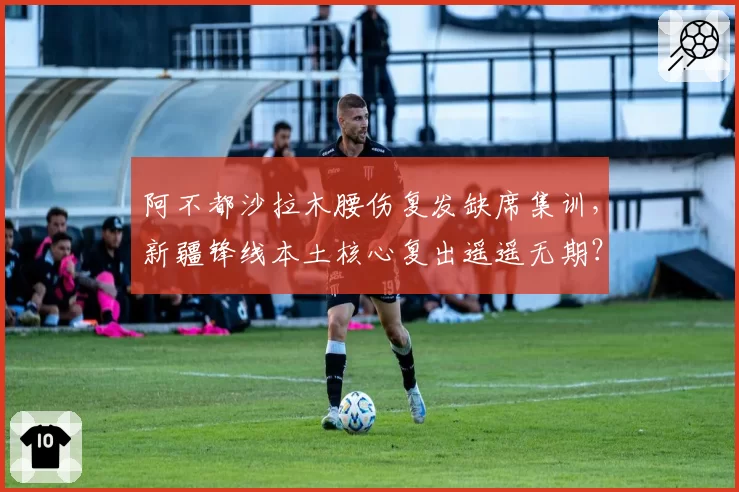 阿不都沙拉木腰伤复发缺席集训，新疆锋线本土核心复出遥遥无期？
