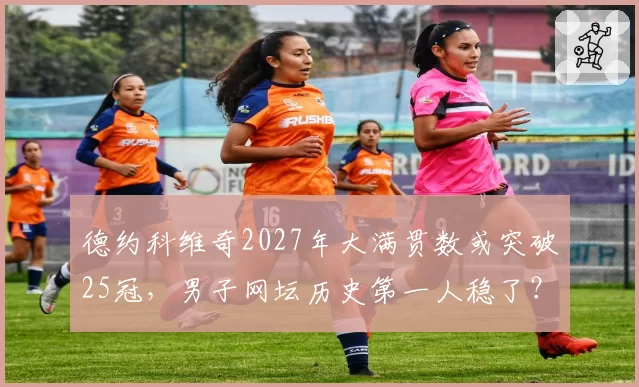 德约科维奇2027年大满贯数或突破25冠，男子网坛历史第一人稳了？