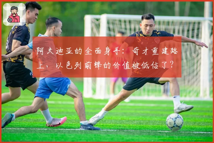 阿夫迪亚的全面身手:奇才重建路上,以色列前锋的价值被低估了?