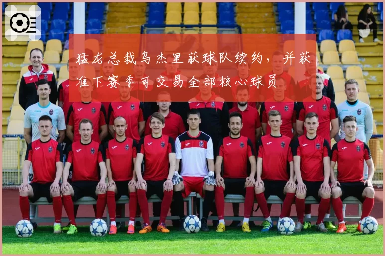 猛龙总裁乌杰里获球队续约,并获准下赛季可交易全部核心球员