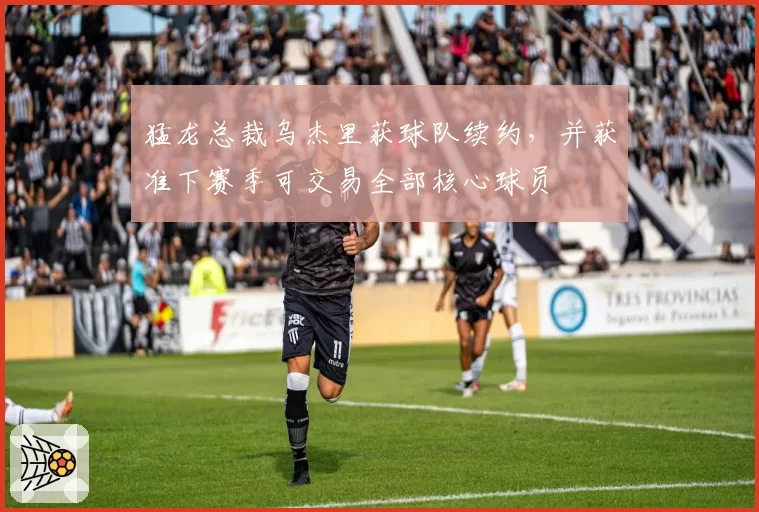猛龙总裁乌杰里获球队续约,并获准下赛季可交易全部核心球员