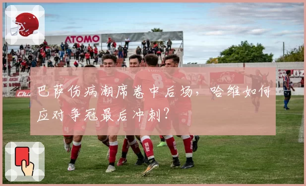 巴萨伤病潮席卷中后场，哈维如何应对争冠最后冲刺？