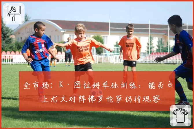 全市场：K·图拉姆单独训练，能否赶上尤文对阵佛罗伦萨仍待观察
