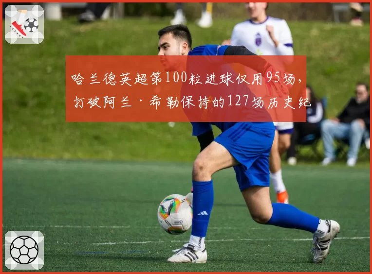哈兰德英超第100粒进球仅用95场,打破阿兰·希勒保持的127场历史纪录