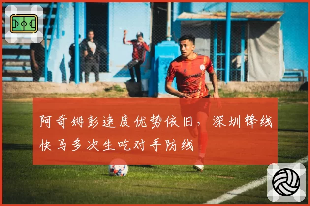 阿奇姆彭速度优势依旧,深圳锋线快马多次生吃对手防线