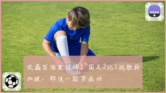 武磊百场里程碑！国足2比1战胜新加坡，邵佳一验货成功