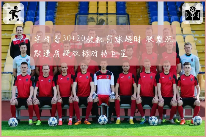 字母哥30+20被批罚球超时 联盟沉默遭质疑双标对待巨星