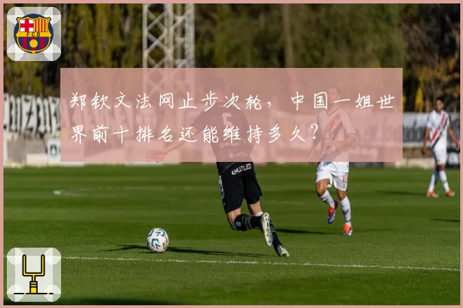 郑钦文法网止步次轮，中国一姐世界前十排名还能维持多久？