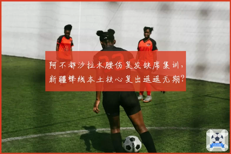 阿不都沙拉木腰伤复发缺席集训，新疆锋线本土核心复出遥遥无期？