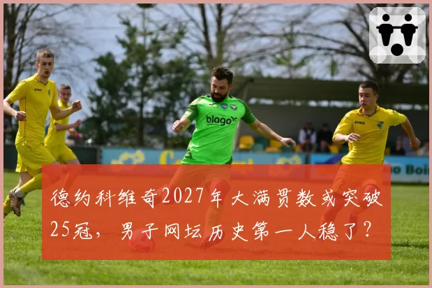 德约科维奇2027年大满贯数或突破25冠，男子网坛历史第一人稳了？