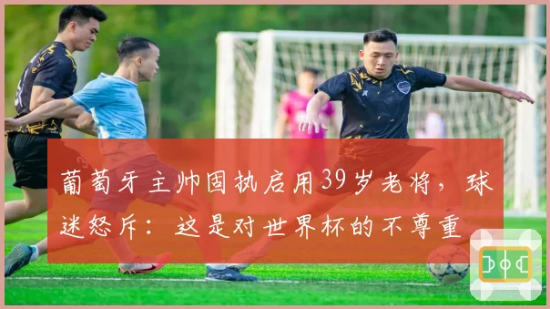 葡萄牙主帅固执启用39岁老将，球迷怒斥：这是对世界杯的不尊重