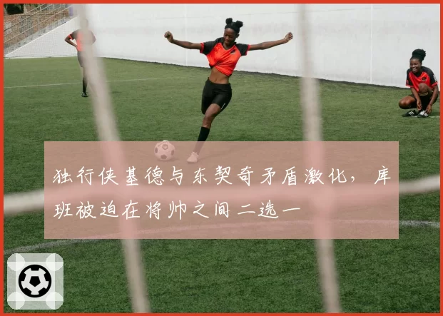 独行侠基德与东契奇矛盾激化，库班被迫在将帅之间二选一