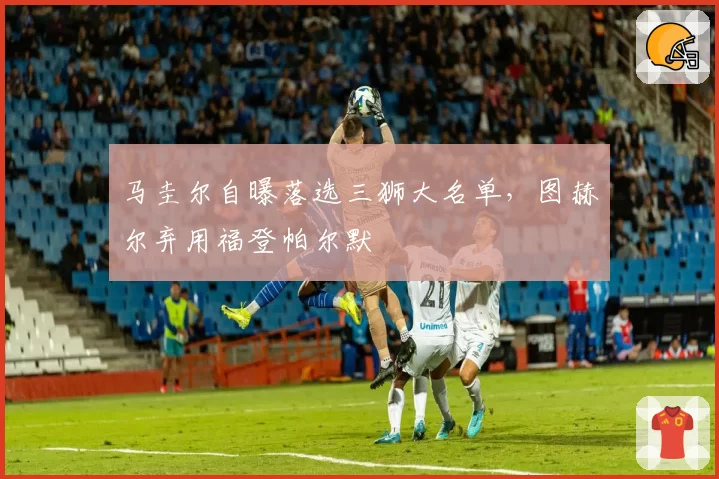 马圭尔自曝落选三狮大名单，图赫尔弃用福登帕尔默