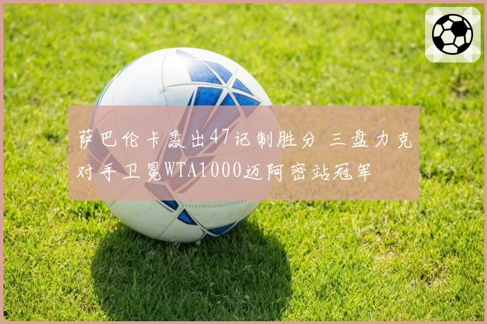 萨巴伦卡轰出47记制胜分 三盘力克对手卫冕WTA1000迈阿密站冠军