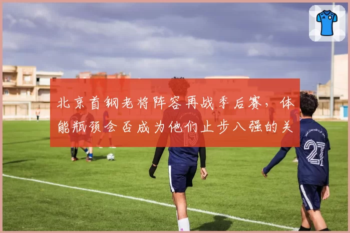 北京首钢老将阵容再战季后赛，体能瓶颈会否成为他们止步八强的关键？