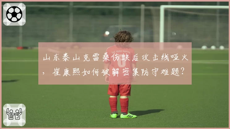 山东泰山克雷桑伤缺后攻击线哑火，崔康熙如何破解密集防守难题？