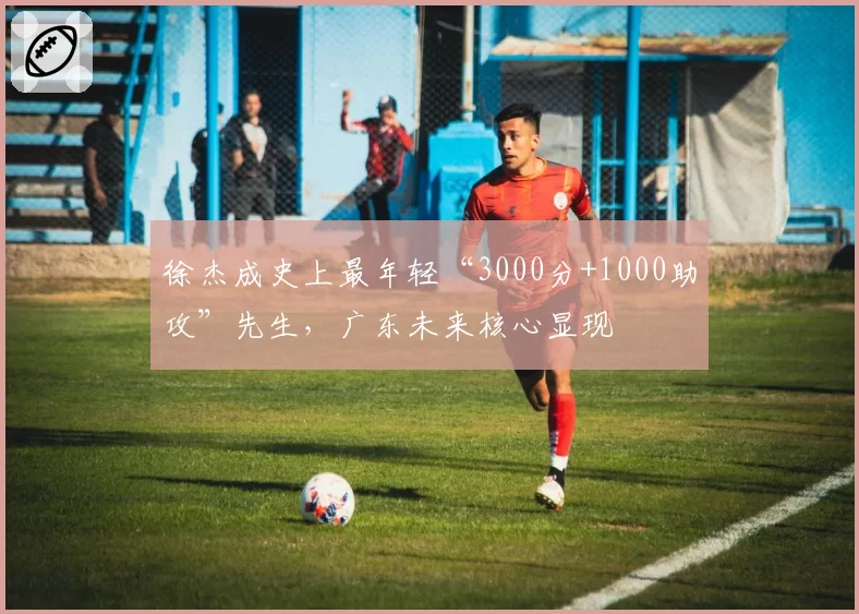 徐杰成史上最年轻“3000分+1000助攻”先生，广东未来核心显现