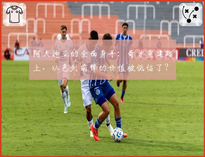 阿夫迪亚的全面身手:奇才重建路上,以色列前锋的价值被低估了?