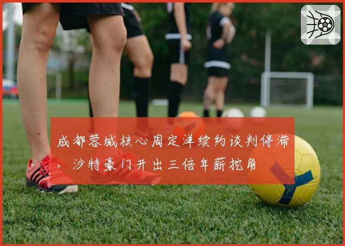 成都蓉城核心周定洋续约谈判停滞，沙特豪门开出三倍年薪挖角