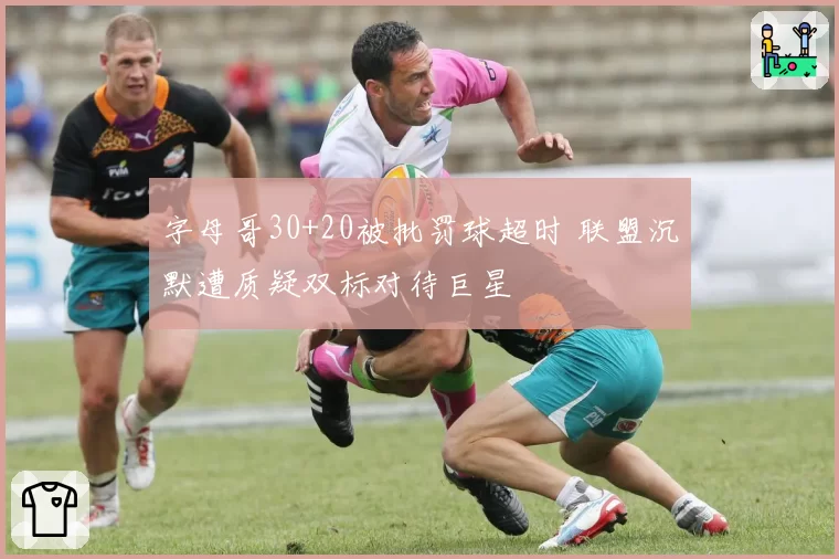 字母哥30+20被批罚球超时 联盟沉默遭质疑双标对待巨星