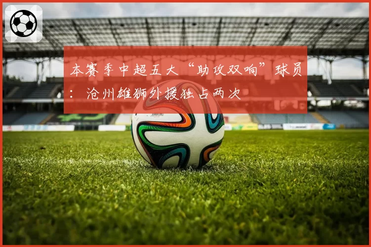 本赛季中超五大“助攻双响”球员：沧州雄狮外援独占两次