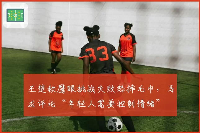 王楚钦鹰眼挑战失败怒摔毛巾，马龙评论“年轻人需要控制情绪”