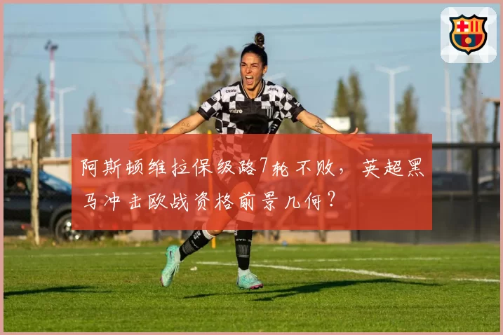 阿斯顿维拉保级路7轮不败，英超黑马冲击欧战资格前景几何？